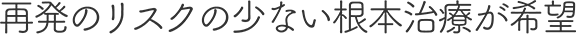 再発のリスクの少ない根本治療が希望